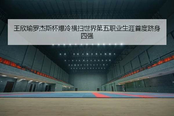 王欣瑜罗杰斯杯爆冷横扫世界第五职业生涯首度跻身四强